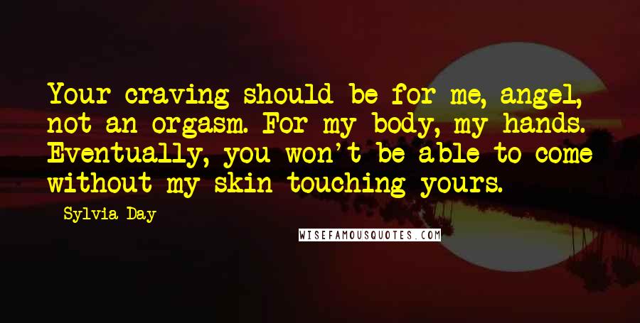 Sylvia Day Quotes: Your craving should be for me, angel, not an orgasm. For my body, my hands. Eventually, you won't be able to come without my skin touching yours.