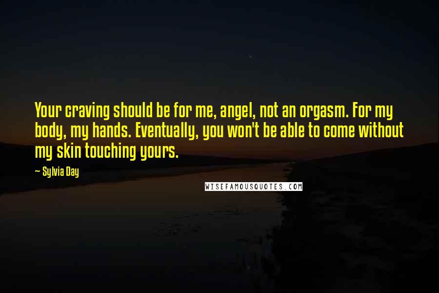 Sylvia Day Quotes: Your craving should be for me, angel, not an orgasm. For my body, my hands. Eventually, you won't be able to come without my skin touching yours.