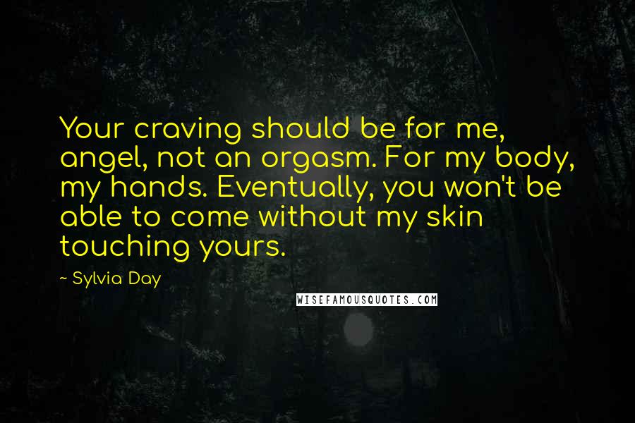 Sylvia Day Quotes: Your craving should be for me, angel, not an orgasm. For my body, my hands. Eventually, you won't be able to come without my skin touching yours.