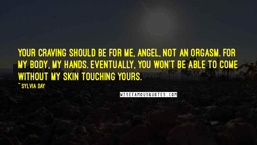 Sylvia Day Quotes: Your craving should be for me, angel, not an orgasm. For my body, my hands. Eventually, you won't be able to come without my skin touching yours.