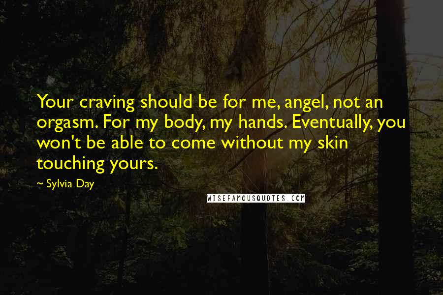 Sylvia Day Quotes: Your craving should be for me, angel, not an orgasm. For my body, my hands. Eventually, you won't be able to come without my skin touching yours.