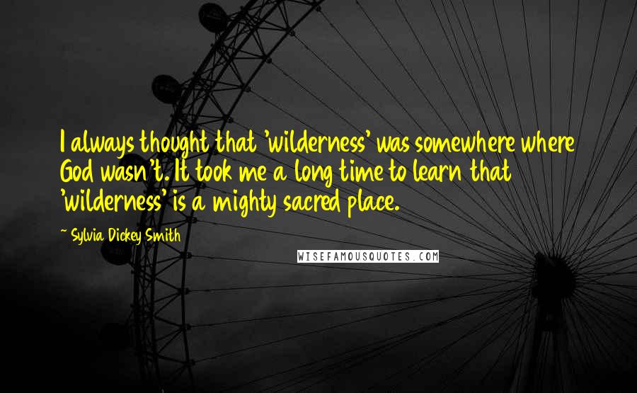 Sylvia Dickey Smith Quotes: I always thought that 'wilderness' was somewhere where God wasn't. It took me a long time to learn that 'wilderness' is a mighty sacred place.