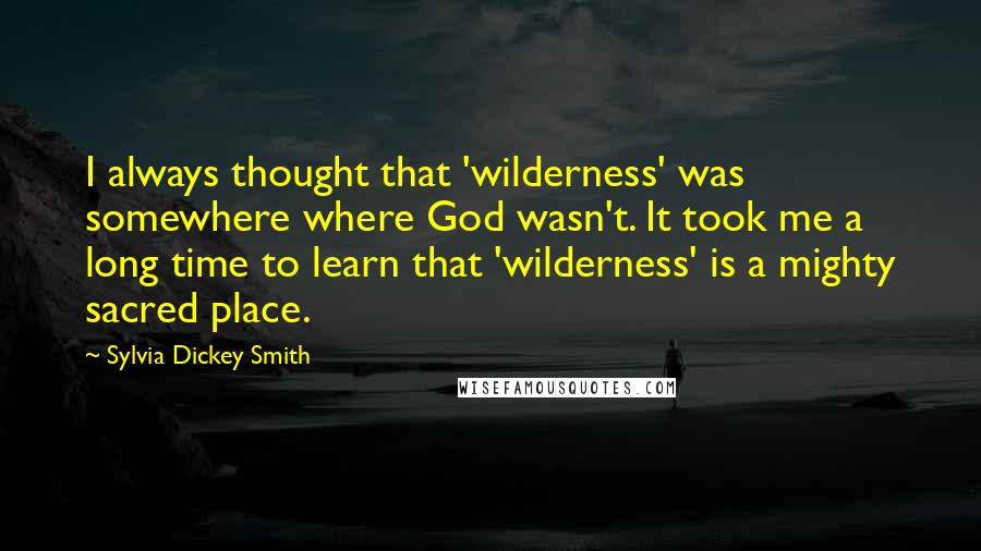 Sylvia Dickey Smith Quotes: I always thought that 'wilderness' was somewhere where God wasn't. It took me a long time to learn that 'wilderness' is a mighty sacred place.