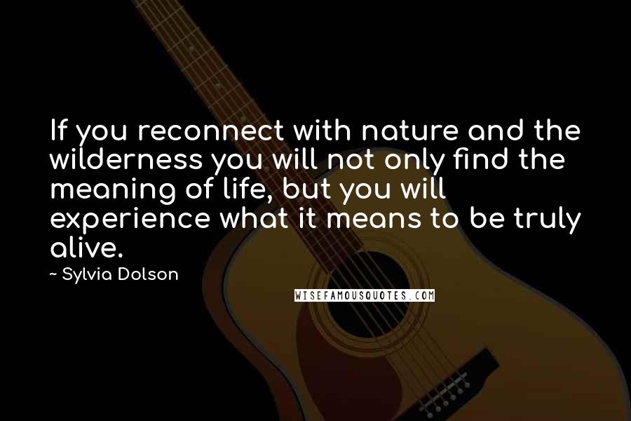 Sylvia Dolson Quotes: If you reconnect with nature and the wilderness you will not only find the meaning of life, but you will experience what it means to be truly alive.