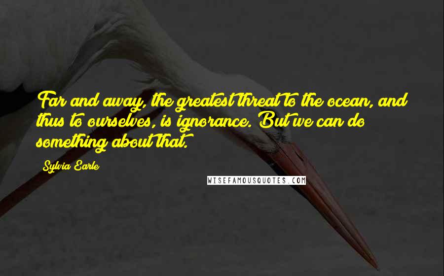 Sylvia Earle Quotes: Far and away, the greatest threat to the ocean, and thus to ourselves, is ignorance. But we can do something about that.