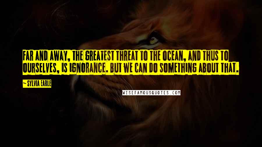 Sylvia Earle Quotes: Far and away, the greatest threat to the ocean, and thus to ourselves, is ignorance. But we can do something about that.