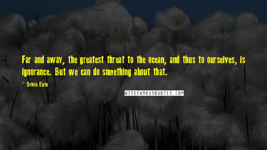 Sylvia Earle Quotes: Far and away, the greatest threat to the ocean, and thus to ourselves, is ignorance. But we can do something about that.