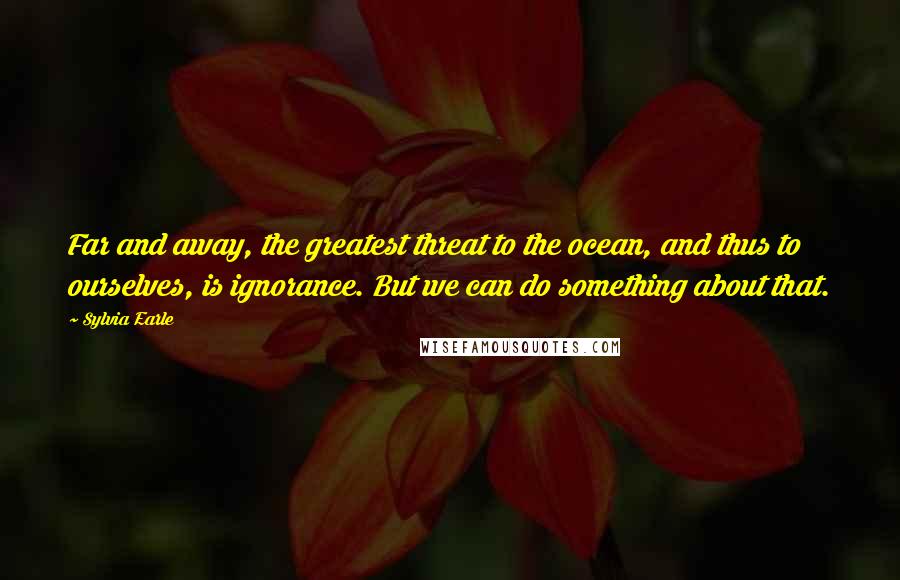 Sylvia Earle Quotes: Far and away, the greatest threat to the ocean, and thus to ourselves, is ignorance. But we can do something about that.