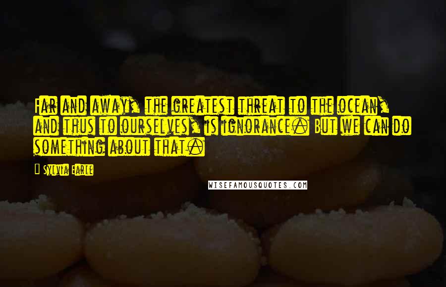 Sylvia Earle Quotes: Far and away, the greatest threat to the ocean, and thus to ourselves, is ignorance. But we can do something about that.