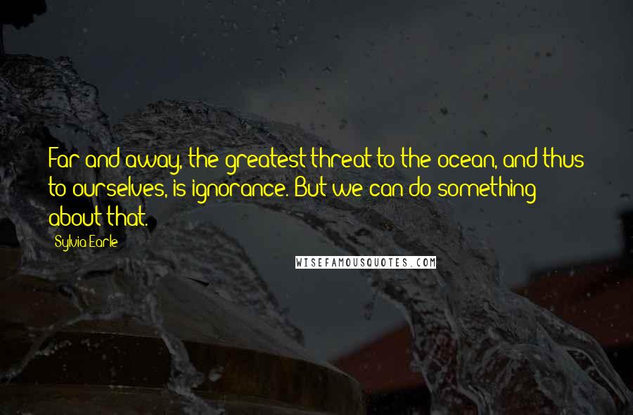 Sylvia Earle Quotes: Far and away, the greatest threat to the ocean, and thus to ourselves, is ignorance. But we can do something about that.