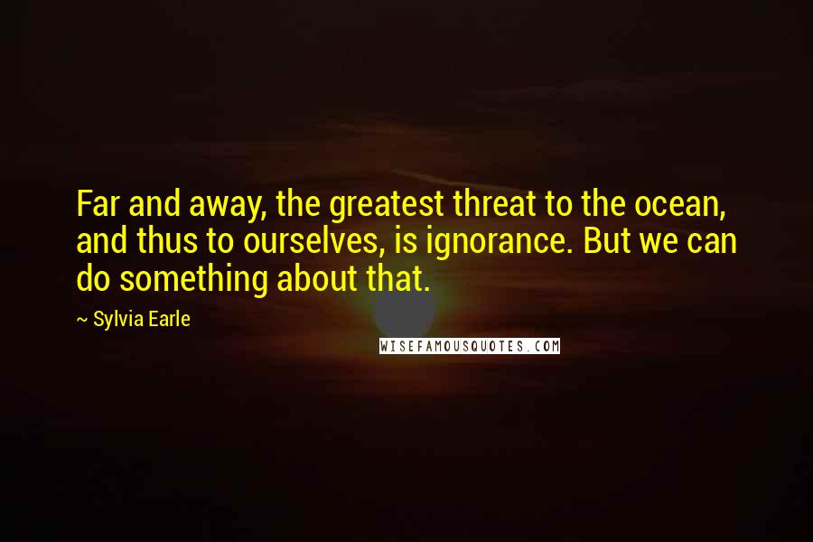 Sylvia Earle Quotes: Far and away, the greatest threat to the ocean, and thus to ourselves, is ignorance. But we can do something about that.