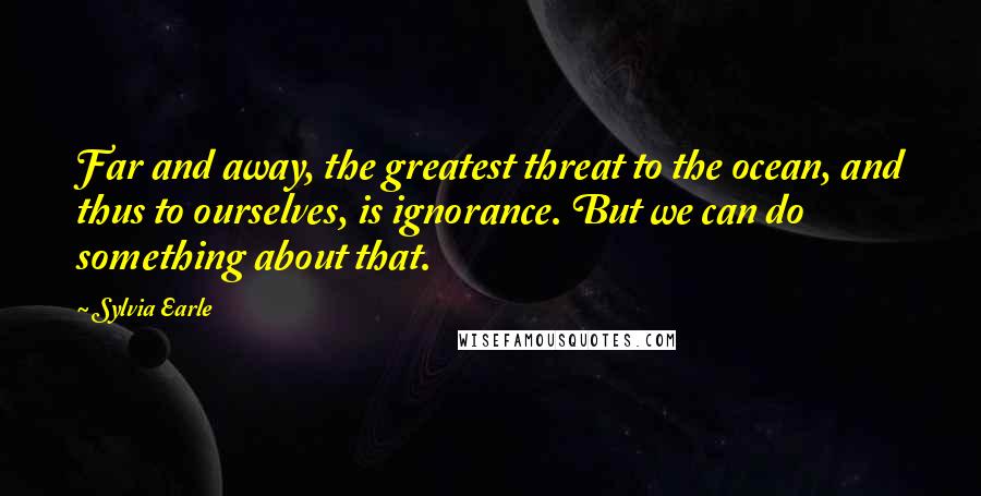 Sylvia Earle Quotes: Far and away, the greatest threat to the ocean, and thus to ourselves, is ignorance. But we can do something about that.