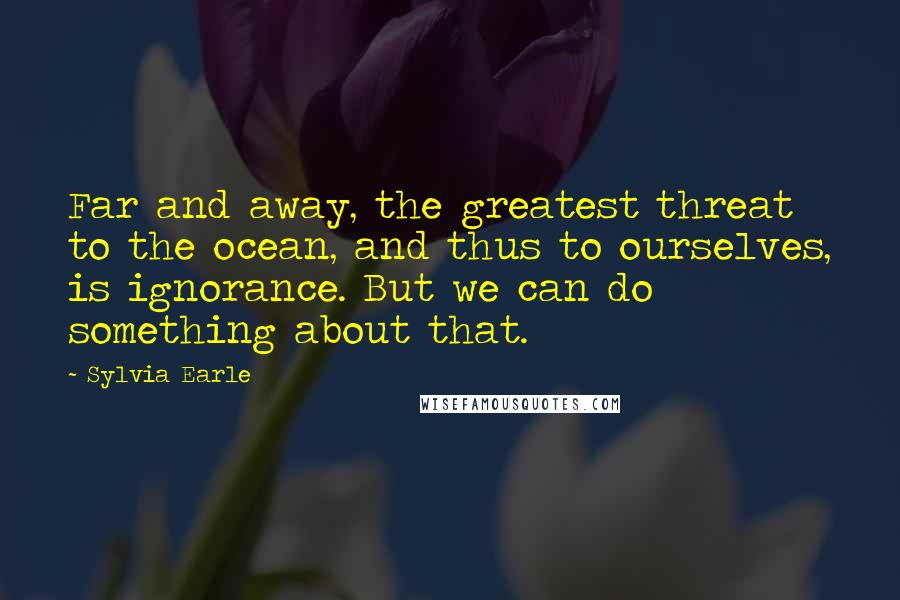 Sylvia Earle Quotes: Far and away, the greatest threat to the ocean, and thus to ourselves, is ignorance. But we can do something about that.