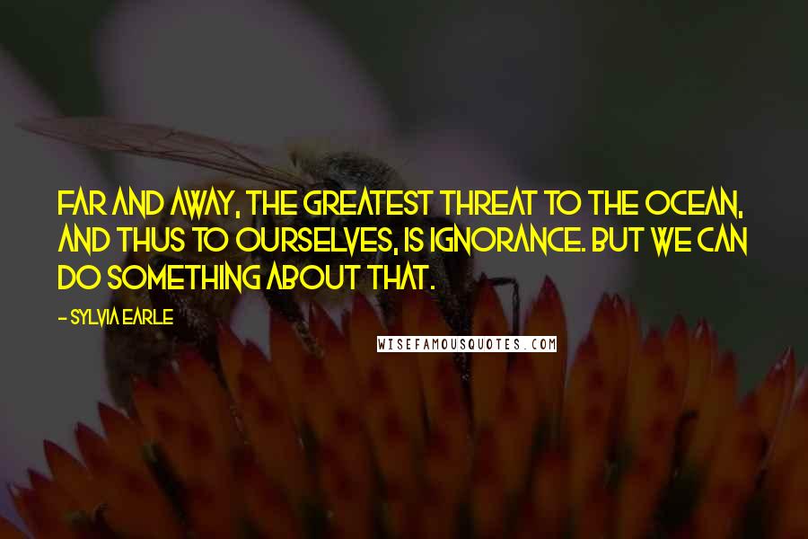 Sylvia Earle Quotes: Far and away, the greatest threat to the ocean, and thus to ourselves, is ignorance. But we can do something about that.