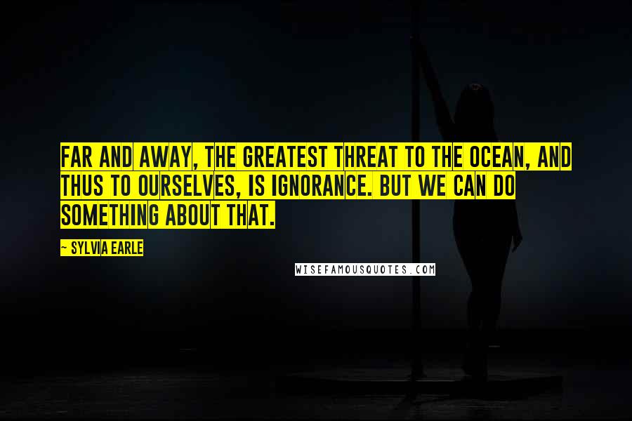 Sylvia Earle Quotes: Far and away, the greatest threat to the ocean, and thus to ourselves, is ignorance. But we can do something about that.