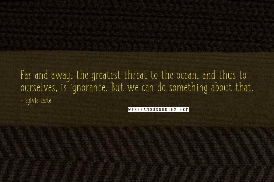 Sylvia Earle Quotes: Far and away, the greatest threat to the ocean, and thus to ourselves, is ignorance. But we can do something about that.