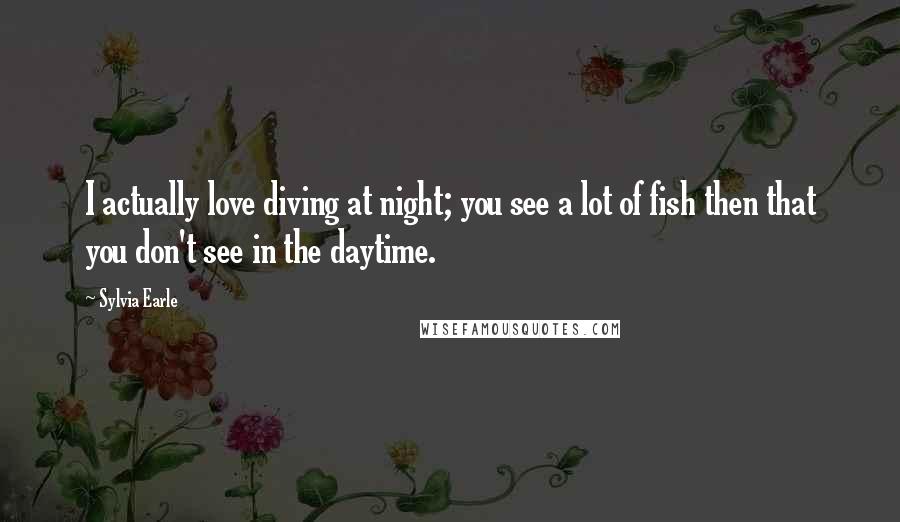 Sylvia Earle Quotes: I actually love diving at night; you see a lot of fish then that you don't see in the daytime.