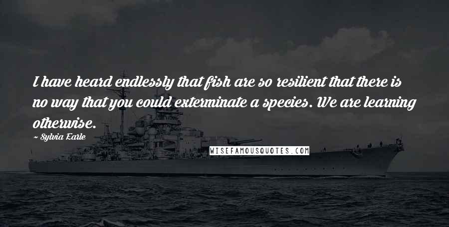 Sylvia Earle Quotes: I have heard endlessly that fish are so resilient that there is no way that you could exterminate a species. We are learning otherwise.