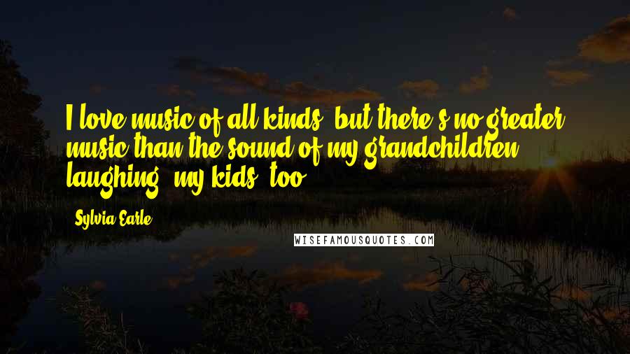 Sylvia Earle Quotes: I love music of all kinds, but there's no greater music than the sound of my grandchildren laughing; my kids, too.