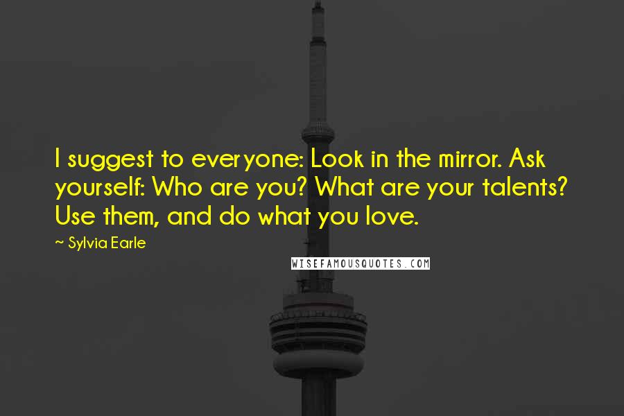 Sylvia Earle Quotes: I suggest to everyone: Look in the mirror. Ask yourself: Who are you? What are your talents? Use them, and do what you love.