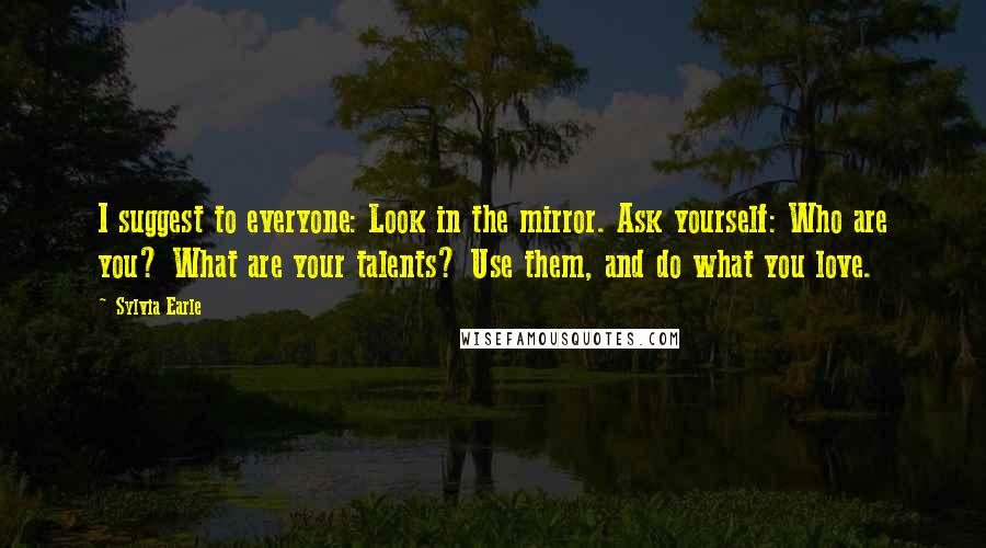 Sylvia Earle Quotes: I suggest to everyone: Look in the mirror. Ask yourself: Who are you? What are your talents? Use them, and do what you love.