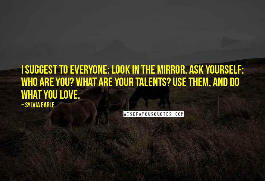 Sylvia Earle Quotes: I suggest to everyone: Look in the mirror. Ask yourself: Who are you? What are your talents? Use them, and do what you love.