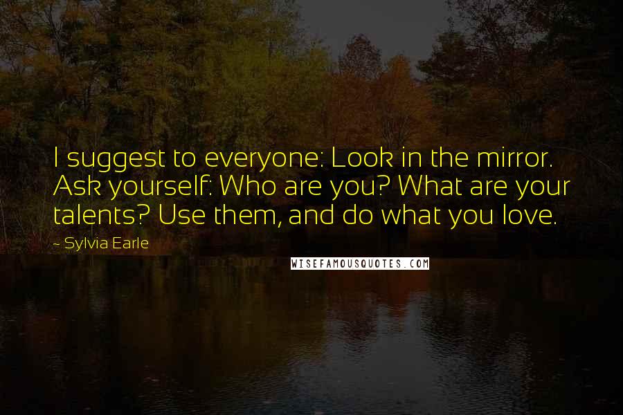 Sylvia Earle Quotes: I suggest to everyone: Look in the mirror. Ask yourself: Who are you? What are your talents? Use them, and do what you love.