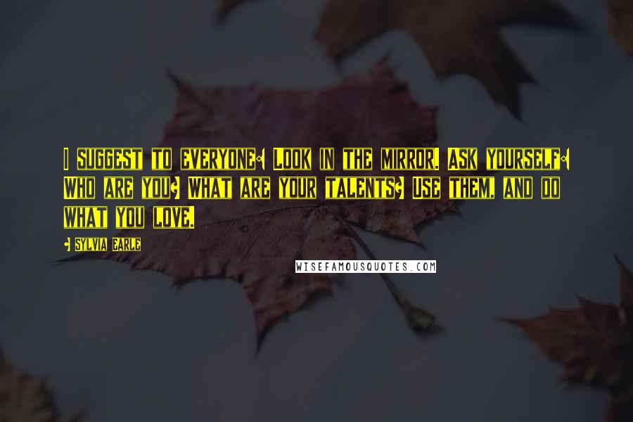 Sylvia Earle Quotes: I suggest to everyone: Look in the mirror. Ask yourself: Who are you? What are your talents? Use them, and do what you love.