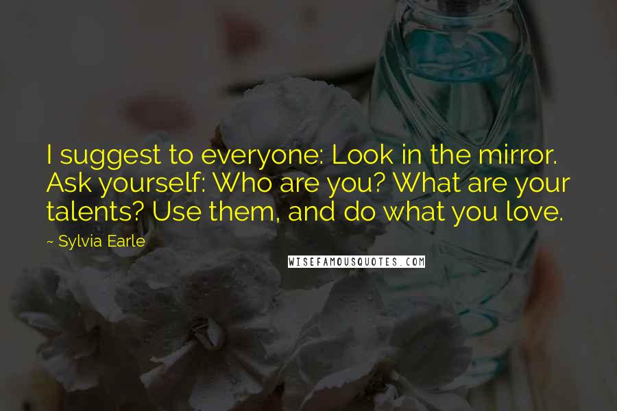 Sylvia Earle Quotes: I suggest to everyone: Look in the mirror. Ask yourself: Who are you? What are your talents? Use them, and do what you love.