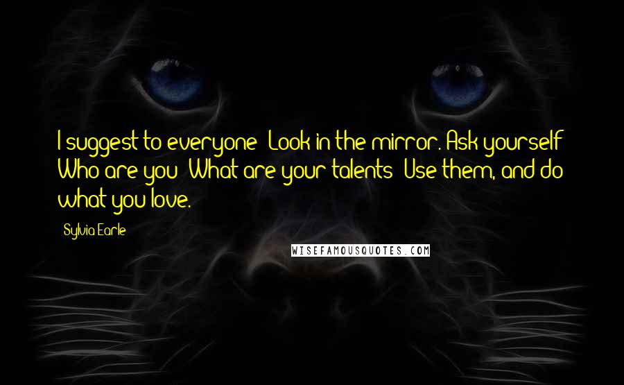 Sylvia Earle Quotes: I suggest to everyone: Look in the mirror. Ask yourself: Who are you? What are your talents? Use them, and do what you love.