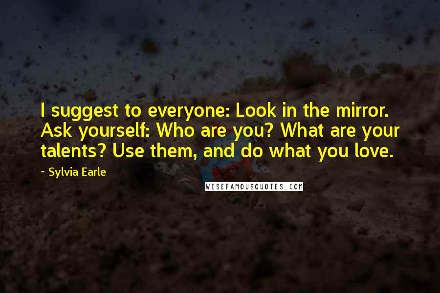 Sylvia Earle Quotes: I suggest to everyone: Look in the mirror. Ask yourself: Who are you? What are your talents? Use them, and do what you love.