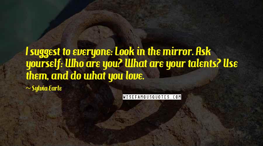 Sylvia Earle Quotes: I suggest to everyone: Look in the mirror. Ask yourself: Who are you? What are your talents? Use them, and do what you love.