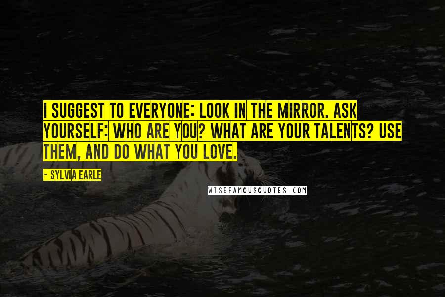 Sylvia Earle Quotes: I suggest to everyone: Look in the mirror. Ask yourself: Who are you? What are your talents? Use them, and do what you love.