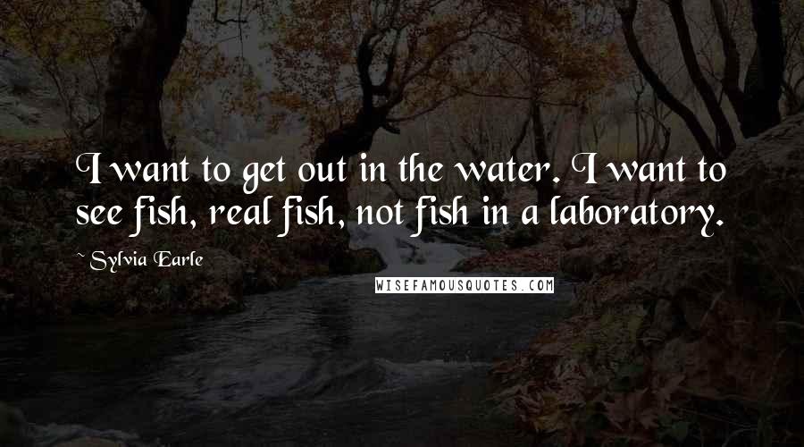 Sylvia Earle Quotes: I want to get out in the water. I want to see fish, real fish, not fish in a laboratory.