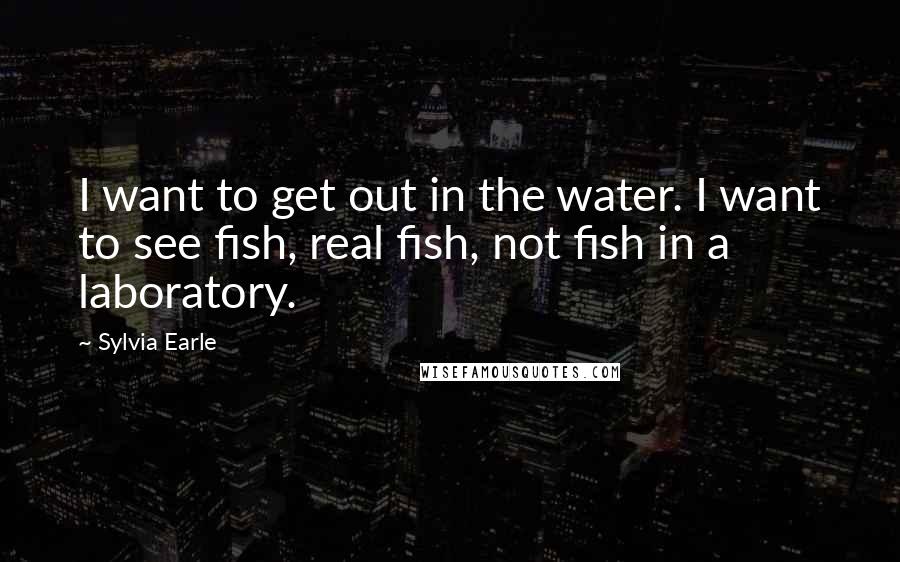 Sylvia Earle Quotes: I want to get out in the water. I want to see fish, real fish, not fish in a laboratory.
