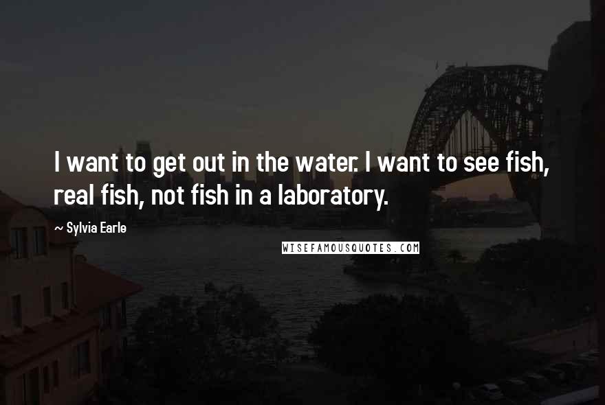 Sylvia Earle Quotes: I want to get out in the water. I want to see fish, real fish, not fish in a laboratory.