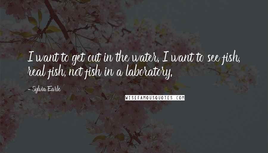 Sylvia Earle Quotes: I want to get out in the water. I want to see fish, real fish, not fish in a laboratory.
