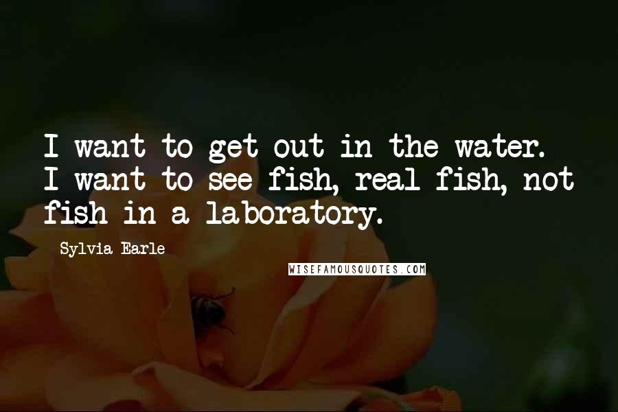 Sylvia Earle Quotes: I want to get out in the water. I want to see fish, real fish, not fish in a laboratory.