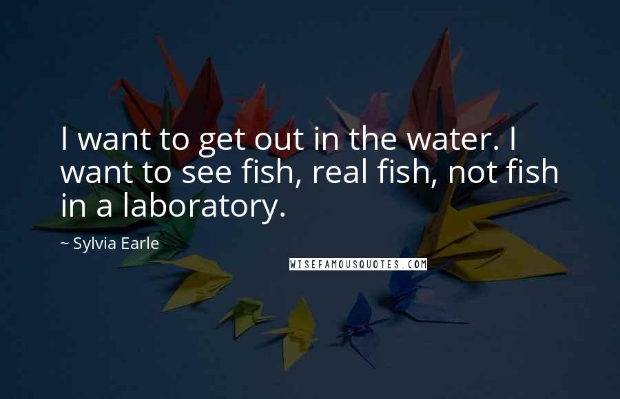 Sylvia Earle Quotes: I want to get out in the water. I want to see fish, real fish, not fish in a laboratory.