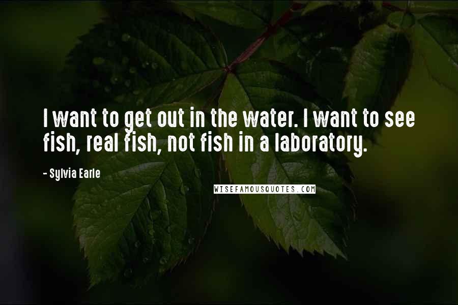 Sylvia Earle Quotes: I want to get out in the water. I want to see fish, real fish, not fish in a laboratory.