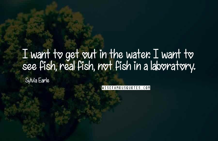 Sylvia Earle Quotes: I want to get out in the water. I want to see fish, real fish, not fish in a laboratory.