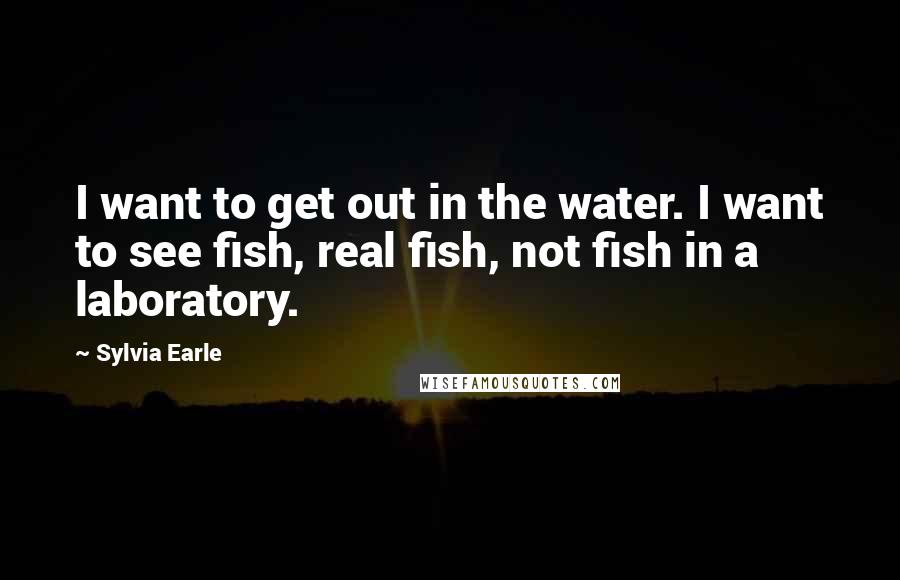 Sylvia Earle Quotes: I want to get out in the water. I want to see fish, real fish, not fish in a laboratory.