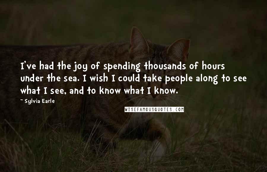 Sylvia Earle Quotes: I've had the joy of spending thousands of hours under the sea. I wish I could take people along to see what I see, and to know what I know.