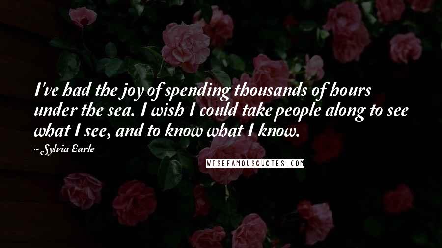 Sylvia Earle Quotes: I've had the joy of spending thousands of hours under the sea. I wish I could take people along to see what I see, and to know what I know.