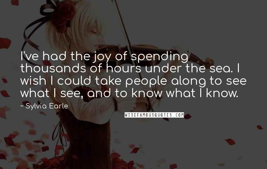 Sylvia Earle Quotes: I've had the joy of spending thousands of hours under the sea. I wish I could take people along to see what I see, and to know what I know.