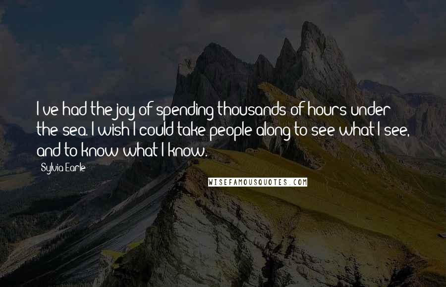 Sylvia Earle Quotes: I've had the joy of spending thousands of hours under the sea. I wish I could take people along to see what I see, and to know what I know.