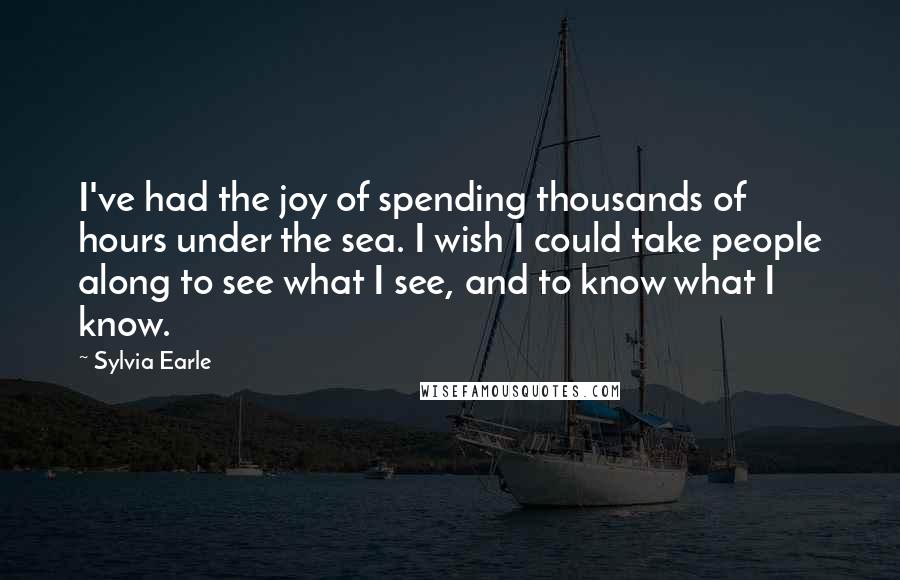 Sylvia Earle Quotes: I've had the joy of spending thousands of hours under the sea. I wish I could take people along to see what I see, and to know what I know.