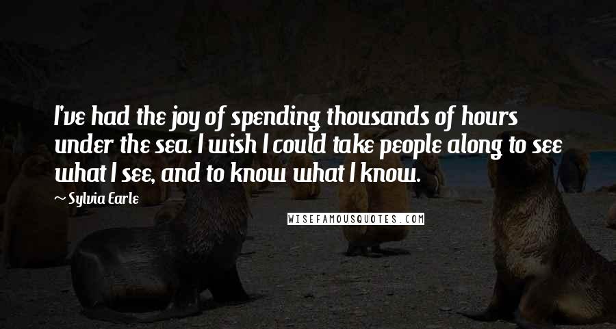 Sylvia Earle Quotes: I've had the joy of spending thousands of hours under the sea. I wish I could take people along to see what I see, and to know what I know.