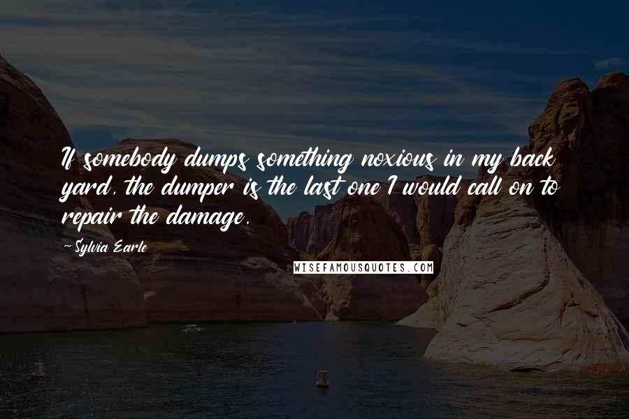 Sylvia Earle Quotes: If somebody dumps something noxious in my back yard, the dumper is the last one I would call on to repair the damage.