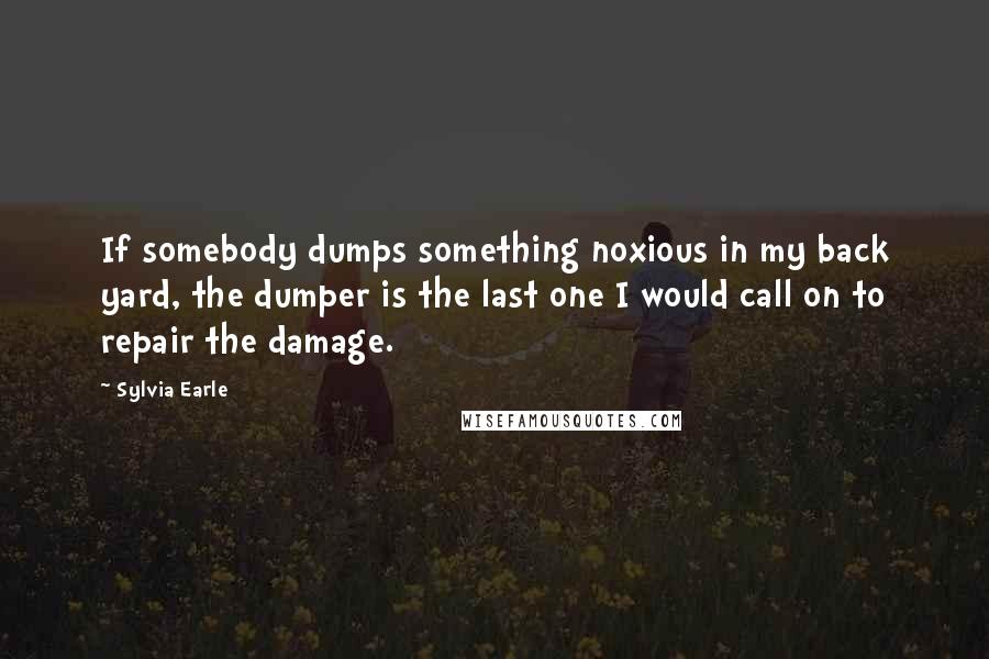 Sylvia Earle Quotes: If somebody dumps something noxious in my back yard, the dumper is the last one I would call on to repair the damage.